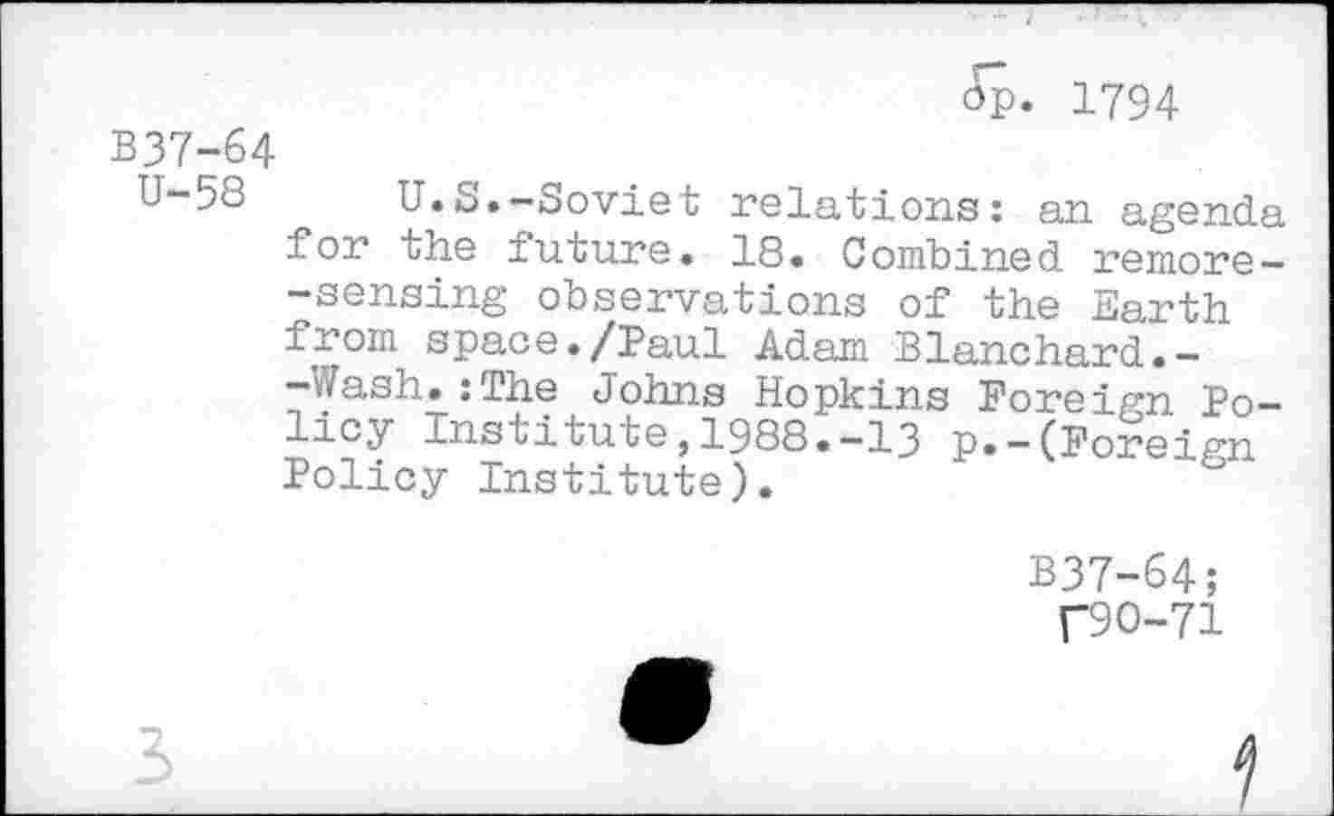 ﻿ûp- 1794
B37-64
U-58	U.S.—Soviet relations: an agenda
for the future. 18. Combined remore --sensing observations of the Earth from space./Paul Adam Blanchard.--Wash.:The Johns Hopkins Foreign Policy Institute, 1988• —13 p. —(Foreim Policy Institute).
B37-64;
C90-71
3